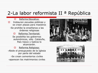 2-La labor reformista II ª República
 Reforma Educativa:
 Instauran escuelas públicas y
se crean plazas para maestros
-Se prohíbe la enseñanza a las
órdenes religiosas
 Reforma Territorial:
Se posibilita los gobiernos
autonómicos, sólo Cataluña,
País Vasco y Galicia lo
alcanzarán.
 Reforma Religiosa:
-Abole el presupuesto de la Iglesia
por parte del estado
-Se crean cementerios civiles
-aparecen los matrimonios civiles
 