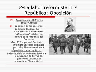 2-La labor reformista II ª
República: Oposición
 Oposición a las Reformas
Social-Azañista
 Oposición de las derechas:
-La Iglesia Católica, los
Latifundistas y los militares
“Africanistas” estaban en
contra de la Reformas del
Gobierno.
-En 1932 el general Sanjurjo
intentará un golpe de Estado
pero el gobierno reaccionará.
-Oposición por la Izquierda:
La lentitud de las reformas llevó a a
la ocupación de tierras por
jornaleros cercanos al
anarquismo (Casas Viejas)
 