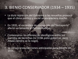 3. BIENIO CONSERVADOR (1934 – 1935)
• La dura represión del Gobierno a las revueltas provocó
que el clima político y social se enrareciera mucho.
• En 1935, el escándalo de corrupción del “estraperlo”
afectó seriamente al Partido Radical.
• Comenzaron las diferencias ideológicas entre los
partidos de derechas (la CEDA pidió gobernar, pero
Alcalá Zamora se lo negó).
• Se convocaron elecciones anticipadas para febrero de
1936.
 