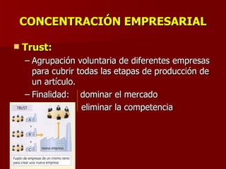CONCENTRACIÓN EMPRESARIAL Trust: Agrupación voluntaria de diferentes empresas para cubrir todas las etapas de producción de un artículo. Finalidad:  dominar el mercado eliminar la competencia 