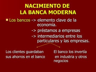 NACIMIENTO DE  LA BANCA MODERNA Los bancos  -> elemento clave de la    economía.   -> préstamos a empresas   -> intermediarios entre los    particulares y las empresas. Los clientes guardaban El banco los invertía sus ahorros en el banco   en industria y otros  negocios 