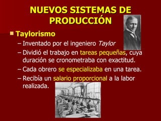 NUEVOS SISTEMAS DE PRODUCCIÓN Taylorismo Inventado por el ingeniero  Taylor Dividió el trabajo en  tareas pequeñas , cuya duración se cronometraba con exactitud. Cada obrero  se especializaba  en una tarea. Recibía un  salario proporcional  a la labor realizada. 