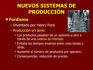 NUEVOS SISTEMAS DE PRODUCCIÓN Fordismo Inventado por Henry Ford Producción en serie : Los productos pasaban de un operario a otro a través de una  cadena de montaje . Evitaba los tiempos muertos entre unas tareas y otras. Aumentó el número de productos por operario. Consecuencias: reducción de precios. 
