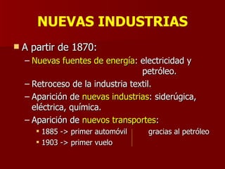 NUEVAS INDUSTRIAS A partir de 1870: Nuevas fuentes de energía : electricidad y    petróleo. Retroceso de la industria textil. Aparición de  nuevas industrias : siderúgica, eléctrica, química. Aparición de  nuevos transportes : 1885 -> primer automóvil  gracias al petróleo 1903 -> primer vuelo 
