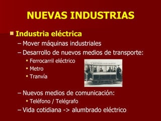 NUEVAS INDUSTRIAS Industria eléctrica Mover máquinas industriales Desarrollo de nuevos medios de transporte: Ferrocarril eléctrico Metro Tranvía Nuevos medios de comunicación: Teléfono / Telégrafo Vida cotidiana -> alumbrado eléctrico 