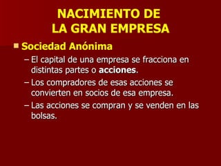 NACIMIENTO DE  LA GRAN EMPRESA Sociedad Anónima El capital de una empresa se fracciona en distintas partes o  acciones . Los compradores de esas acciones se convierten en socios de esa empresa.  Las acciones se compran y se venden en las bolsas. 