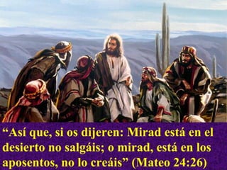 “ Así que, si os dijeren: Mirad está en el desierto no salgáis; o mirad, está en los aposentos, no lo creáis” (Mateo 24:26) 