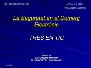La Seguretat en el Comerç Electrònic TRES EN TIC GRUP 10 MARTA RIBAS MAGAÑA M. CARMEN TRILLO QUIRANTE Ús i aplicació de les TIC GRAU DE DRET PROMOCIÓ 2008/09 