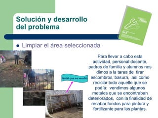 Solución y desarrollo
del problema

   Limpiar el área seleccionada
                                         Para llevar a cabo esta
                                       actividad, personal docente,
                                     padres de familia y alumnos nos
                                         dimos a la tarea de tirar
                  Metal que se vendió escombros, basura, así como
                                       reciclar todo aquello que se
                                        podía: vendimos algunos
                                       metales que se encontraban
                                     deteriorados, con la finalidad de
                                      recabar fondos para pintura y
                                       fertilizante para las plantas.
 