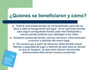 ¿Quienes se beneficiaron y cómo?

       Toda la comunidad escolar se vio beneficiada, para ello se
     llevó a cabo la inauguración del lugar, en la cual hubo kermés
         para seguir consiguiendo fondos para más fertilizantes y
           nuevas plantas exóticas que satisfagan a los niños.
   Asistieron padres de familia, vecinos cercanos, niños docentes
                   a convivir y disfrutar del nuevo lugar.
     De manera que a partir de ahora los niños tendrán mayor
    libertad y seguridad de jugar y disfrutar de esta área sin pensar
          en que es riesgoso ya que como hemos mencionado
              anteriormente ellos tenían muchos accidentes.
 