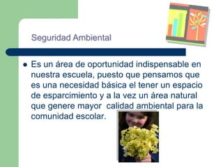 Seguridad Ambiental


   Es un área de oportunidad indispensable en
    nuestra escuela, puesto que pensamos que
    es una necesidad básica el tener un espacio
    de esparcimiento y a la vez un área natural
    que genere mayor calidad ambiental para la
    comunidad escolar.
 