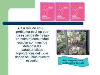   La raíz de este
 problema está en que
los espacios de riesgo
en nuestra comunidad
  escolar son muchos
      debido a las
    características
 topográficas del lugar
donde se ubica nuestra
        escuela.          Área riesgosa, zona
                          rocosa de la escuela
 