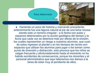 Área deteriorada




     Haciendo un poco de historia y marcando precedente;
anteriormente fue una laguna natural al pie de una loma rocosa
      siendo este un terreno irregular ; a la fecha con aulas y
  espacios deteriorados por la acción geológica del tiempo y la
  lluvia que cada vez se deteriora más por efecto de la erosión,
los cuales representan un riesgo a nuestros alumnos, que cuan
    do estos ingresan al plantel y en los tiempos de recreo son
 espacios que utilizan los alumnos para jugar o los toman como
 punto de diversión y distracción, esto provoca que los niños se
   caigan frecuente y afortunadamente hasta el momento no ha
  habido accidentes de consecuencia, porque los docentes y el
    personal administrativo que aquí laboramos nos damos a la
             tarea de estar muy al pendiente de ellos.
 