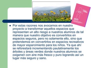    Por estas razones nos avocamos en nuestro
    proyecto a transformar aquellos espacios que
    representan un alto riesgo a nuestros alumnos de tal
    manera que nuestro objetivo es convertirlos en
    espacios seguros, pero no solamente ello, sino que
    pretendemos en convertirlos en espacios recreativos
    de mayor esparcimiento para los niños. Ya que ahí
    se reforestará incrementando paulatinamente los
    árboles y áreas verdes donde nuestros alumnos se
    oxigenen con aire más fresco y puro logrando así un
    lugar más seguro y sano.
 