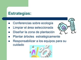 Estrategias:

   Conferencias sobre ecología
   Limpiar el área seleccionada
   Diseñar la zona de plantación
   Plantar árboles estratégicamente
   Responsabilizar a los equipos para su
    cuidado
 