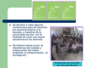    Se llevaron a cabo algunas
    conferencias para los alumnos,
    por personal externo a la
    escuela, y maestros de la
    comunidad escolar; con la
    finalidad de crear una mayor
    conciencia en los alumnos.

   Se trataron temas como: la
    importancia del cuidado y
    preservación del medio
    ambiente, la contaminación, el
    reciclaje etc.


                                     Conferencia por docentes
                                       de la Escuela Morelos
 