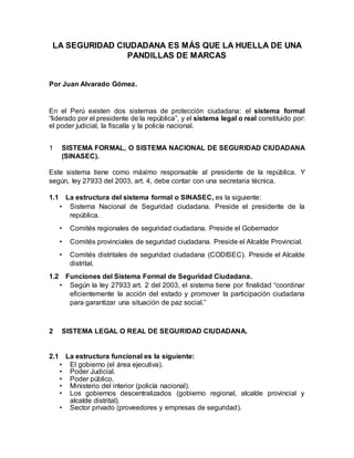 LA SEGURIDAD CIUDADANA ES MÁS QUE LA HUELLA DE UNA
PANDILLAS DE MARCAS
Por Juan Alvarado Gómez.
En el Perú existen dos sistemas de protección ciudadana: el sistema formal
“liderado por el presidente de la república”, y el sistema legal o real constituido por:
el poder judicial, la fiscalía y la policía nacional.
1 SISTEMA FORMAL, O SISTEMA NACIONAL DE SEGURIDAD CIUDADANA
(SINASEC).
Este sistema tiene como máximo responsable al presidente de la república. Y
según, ley 27933 del 2003, art. 4, debe contar con una secretaria técnica.
1.1 La estructura del sistema formal o SINASEC, es la siguiente:
• Sistema Nacional de Seguridad ciudadana. Preside el presidente de la
república.
• Comités regionales de seguridad ciudadana. Preside el Gobernador
• Comités provinciales de seguridad ciudadana. Preside el Alcalde Provincial.
• Comités distritales de seguridad ciudadana (CODISEC). Preside el Alcalde
distrital.
1.2 Funciones del Sistema Formal de Seguridad Ciudadana.
• Según la ley 27933 art. 2 del 2003, el sistema tiene por finalidad “coordinar
eficientemente la acción del estado y promover la participación ciudadana
para garantizar una situación de paz social.”
2 SISTEMA LEGAL O REAL DE SEGURIDAD CIUDADANA.
2.1 La estructura funcional es la siguiente:
• El gobierno (el área ejecutiva).
• Poder Judicial.
• Poder público.
• Ministerio del interior (policía nacional).
• Los gobiernos descentralizados (gobierno regional, alcalde provincial y
alcalde distrital).
• Sector privado (proveedores y empresas de seguridad).
 