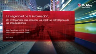 La seguridad de la información,
Un protagonista para alcanzar los objetivos estratégicos de
las organizaciones
Juan Pablo Páez S, CEH, CISSP
Senior Sales Engineer MC LTAM
04/11/2013

 