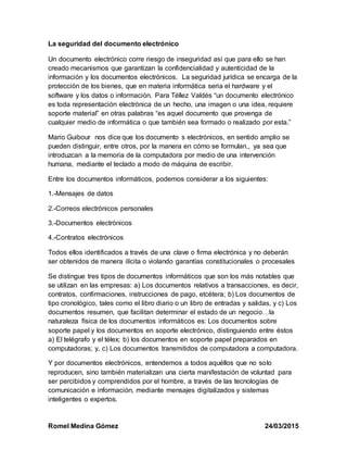 Romel Medina Gómez 24/03/2015
La seguridad del documento electrónico
Un documento electrónico corre riesgo de inseguridad así que para ello se han
creado mecanismos que garantizan la confidencialidad y autenticidad de la
información y los documentos electrónicos. La seguridad jurídica se encarga de la
protección de los bienes, que en materia informática seria el hardware y el
software y los datos o información. Para Téllez Valdés “un documento electrónico
es toda representación electrónica de un hecho, una imagen o una idea, requiere
soporte material” en otras palabras “es aquel documento que provenga de
cualquier medio de informática o que también sea formado o realizado por esta.”
Mario Guibour nos dice que los documento s electrónicos, en sentido amplio se
pueden distinguir, entre otros, por la manera en cómo se formulan,, ya sea que
introduzcan a la memoria de la computadora por medio de una intervención
humana, mediante el teclado a modo de máquina de escribir.
Entre los documentos informáticos, podemos considerar a los siguientes:
1.-Mensajes de datos
2.-Correos electrónicos personales
3.-Documentos electrónicos
4.-Contratos electrónicos
Todos ellos identificados a través de una clave o firma electrónica y no deberán
ser obtenidos de manera ilícita o violando garantías constitucionales o procesales
Se distingue tres tipos de documentos informáticos que son los más notables que
se utilizan en las empresas: a) Los documentos relativos a transacciones, es decir,
contratos, confirmaciones, instrucciones de pago, etcétera; b) Los documentos de
tipo cronológico, tales como el libro diario o un libro de entradas y salidas, y c) Los
documentos resumen, que facilitan determinar el estado de un negocio…la
naturaleza física de los documentos informáticos es: Los documentos sobre
soporte papel y los documentos en soporte electrónico, distinguiendo entre éstos
a) El telégrafo y el télex; b) los documentos en soporte papel preparados en
computadoras; y, c) Los documentos transmitidos de computadora a computadora.
Y por documentos electrónicos, entendemos a todos aquéllos que no solo
reproducen, sino también materializan una cierta manifestación de voluntad para
ser percibidos y comprendidos por el hombre, a través de las tecnologías de
comunicación e información, mediante mensajes digitalizados y sistemas
inteligentes o expertos.
 