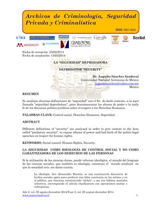 Año 2, vol. III agosto-diciembre 2014/Year 2, vol. III august-december 2014
www.somecrimnl.es.tl 1
Fecha de recepción: 25/02/2014
Fecha de aceptación: 15/03/2014
LA “SEGURIDAD” DEPREDADORA
DEPREDATOR “SECURITY”
Dr. Augusto Sánchez Sandoval
Universidad Nacional Autónoma de México
augustosanchezs@yahoo.com.mx
México
RESUMEN
Se analizan diversas definiciones de “seguridad” con el fin de darle contexto, a la aquí
llamada “seguridad depredadora”, para desenmascarar los abusos de poder y la mala
fe de los discursos político-jurídicos sobre el respeto a los Derechos Humanos.
PALABRAS CLAVE: Control social, Derechos Humanos, Seguridad.
ABSTRACT
Different definitions of "security" are analysed in order to give context to the here
called "predatory security", to expose abuses of power and bad faith of the politic-legal
speeches on respect for human rights.
KEYWORDS: Social control, Human Rights, Security.
LA SEGURIDAD COMO IDEOLOGÍA DE CONTROL SOCIAL Y NO COMO
GARANTIZADORA DE LOS DERECHOS DE LAS PERSONAS
Si la utilización de las ciencias duras, puede volverse ideológica, el mundo del lenguaje
de las ciencias sociales, que también es ideología, construye el mundo artificial en
que la sociedad vive, sin darse cuenta.
La ideología, dice Alessandro Baratta, es una construcción discursiva de
hechos sociales aptos para producir una falsa conciencia en los actores y en
el público, que funciona construyendo ‘clichés’, o sea con hábitos mentales
selectivos, corrompiendo el cálculo clasificatorio con operaciones ocultas y
subrepticias.
 