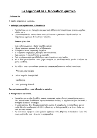 La seguridad en el laboratorio químico
. Información

1. Lee las etiquetas de seguridad.

2. Trabajar con seguridad en el laboratorio

   •   Familiarízate con los elementos de seguridad del laboratorio (extintores, lavaojos, duchas,
       salidas, etc.).
   •   Lee atentamente las instrucciones antes de hacer un experimento. No olvides leer las
       etiquetas de seguridad de reactivos y aparatos.

       Normas generales

   •   Está prohibido, comer o beber en el laboratorio
   •   Lávate las manos antes de dejar el laboratorio.
   •   Trabaja con orden, limpieza y sin prisas.
   •   Si se derrama un producto, recógelo inmediatamente.
   •   Deja siempre el material limpio y ordenado.
   •   Está terminantemente prohibido hacer experimentos no autorizados.
   •   No se debe gastar bromas, correr, jugar, empujar, etc. en el laboratorio, puedes ocasionar un
       grave accidente.

   •   No utilices nunca un equipo o aparato sin conocer perfectamente su funcionamiento.

        Protección de los ojos

   •   Utiliza las gafas de seguridad

        Vestimenta

   •   Lleva guantes y delantal .

Precauciones específicas en un laboratorio químico.

1. Manipulación del vidrio.

   •   Nunca fuerces un tubo de vidrio, ya que, en caso de ruptura, los cortes pueden ser graves.
       Para insertar tubos de vidrio en tapones humedece el tubo y el agujero con agua o silicona y
       protégete las manos con trapos.
   •   El vidrio caliente debe de dejarse apartado encima de una plancha o similar hasta que se
       enfríe. Desafortunadamente, el vidrio caliente no se distingue del frío; si tienes duda, usa
       unas pinzas o tenazas.
   •   No uses nunca equipo de vidrio que esté agrietado o roto. Deposita el material de vidrio roto
       en un contenedor para vidrio, no en una papelera.
 