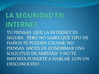 TU PIENSAS QUE LA INTERNET ES
SEGURA PERO NO SABES QUE TIPO DE
DAÑOS TE PUEDEN CAUSAR, NO
PIENSAS ANTES DE CONFIRMAR UNA
SOLICITUD DE AMISTAD Y NO TE
IMPORTA PONERTE A HABLAR CON UN
DESCONOCIDO .
 