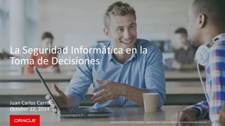 La Seguridad Informática en la 
Toma de Decisiones 
Copyright © 2014 Oracle and/or its affiliates. All rights reserved. | 
Juan Carlos Carrillo 
October 22, 2014 
Oracle Confidential – Internal/Restricted/Highly Restricted 
 