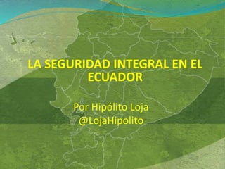 LA SEGURIDAD INTEGRAL EN EL
ECUADOR
Por Hipólito Loja
@LojaHipolito
 