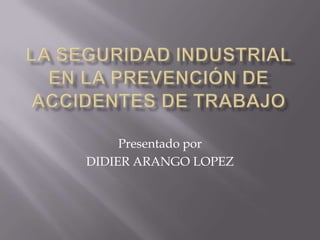 LA SEGURIDAD INDUSTRIAL EN LA PREVENCIÓN DE ACCIDENTES DE TRABAJO Presentado por  DIDIER ARANGO LOPEZ 