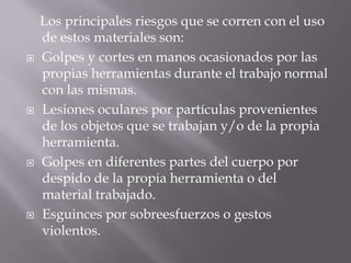     Los principales riesgos que se corren con el uso de estos materiales son:Golpes y cortes en manos ocasionados por las propias herramientas durante el trabajo normal con las mismas. Lesiones oculares por partículas provenientes de los objetos que se trabajan y/o de la propia herramienta. Golpes en diferentes partes del cuerpo por despido de la propia herramienta o del material trabajado. Esguinces por sobreesfuerzos o gestos violentos. 