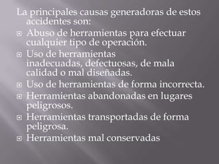 La principales causas generadoras de estos accidentes son:Abuso de herramientas para efectuar cualquier tipo de operación. Uso de herramientas inadecuadas, defectuosas, de mala calidad o mal diseñadas. Uso de herramientas de forma incorrecta. Herramientas abandonadas en lugares peligrosos. Herramientas transportadas de forma peligrosa. Herramientas mal conservadas. 
