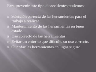 Para prevenir este tipo de accidentes podemos:Selección correcta de las herramientas para el trabajo a realizar. Mantenimiento de las herramientas en buen estado. Uso correcto de las herramientas. Evitar un entorno que dificulte su uso correcto. Guardar las herramientas en lugar seguro. 