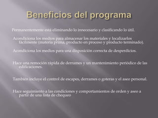 Beneficios del programaPermanentemente está eliminando lo innecesario y clasificando lo útil. Acondiciona los medios para almacenar los materiales y localizarlos fácilmente (materia prima, producto en proceso y producto terminado). Acondiciona los medios para una disposición correcta de desperdicios. Hace una remoción rápida de derrames y un mantenimiento periódico de las edificaciones. También incluye el control de escapes, derrames o goteras y el aseo personal. Hace seguimiento a las condiciones y comportamientos de orden y aseo a partir de una lista de chequeo