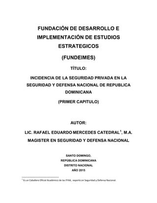 FUNDACIÓN DE DESARROLLO E
IMPLEMENTACIÓN DE ESTUDIOS
ESTRATEGICOS
(FUNDEIMES)
TÍTULO:
INCIDENCIA DE LA SEGURIDAD PRIVADA EN LA
SEGURIDAD Y DEFENSA NACIONAL DE REPUBLICA
DOMINICANA
(PRIMER CAPITULO)
AUTOR:
LIC. RAFAEL EDUARDO MERCEDES CATEDRAL1
, M.A.
MAGISTER EN SEGURIDAD Y DEFENSA NACIONAL
SANTO DOMINGO,
REPÚBLICA DOMINICANA
DISTRITO NACIONAL
AÑO 2015
1
Es un Caballero Oficial Académico de las FFAA, experto en Seguridad y Defensa Nacional.
 