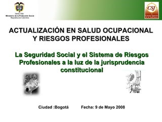 ACTUALIZACIÓN EN SALUD OCUPACIONAL Y RIESGOS PROFESIONALES La Seguridad Social y el Sistema de Riesgos Profesionales a la luz de la jurisprudencia constitucional Ciudad :Bogotá  Fecha: 9 de Mayo 2008 
