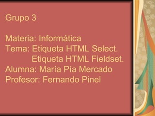 Grupo 3 Materia: Informática Tema: Etiqueta HTML Select.   Etiqueta HTML Fieldset. Alumna: María Pía Mercado Profesor: Fernando Pinel 