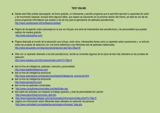 TEST ONLINE

Desde esta Web podrás descargarte, de forma gratuita, un interesante y sencillo programa que te permitirá ejercitar tu capacidad de visión
y de movimiento espacial. Aunque tiene algunos fallos, que espero se solucionen en la próxima versión del mismo, se trata de uno de los
pocos programas informáticos que existen a día de hoy para la ejercitación de aptitudes psicotécnicas.
http://www.vandenoever.info/software/cubetest/

Página de divulgación sobre psicología en la que se incluyen una serie de interesantes test psicotécnicos y de personalidad que puedes
realizar de manera gratuita.
 http://www.psicoactiva.com/

Página dedicada al mundo de la educación que incluye, entre otros, interesantes temas como un apartado sobre oposiciones y un artículo
sobre las pruebas de selección con una breve referencia a los diferentes test de aptitudes intelectuales.
http://www.educaweb.com/esp/secciones/seccion.asp?sec=3&op=8

Web con un apartado dedicado a los test psicotécnicos, donde se comentan algunos de los tipos de test más utilizados en las pruebas de
selección.
http://www.trabajos.com/informacion/index.phtml?n=7&s=4

test on-line de inteligencia, aptitudes, memoria y personalidad
http://www.testdeinteligencia.com/
test on-line de inteligencia emocional
http://www.pulevasalud.com/jsp/servicios/test/ps/inteligencia_emocional.html
test on-line de inteligencia emocional
http://www.psicoactiva.com/
test on-line de aptitudes comerciales
 http://www.consultorescomerciales.com/test/index.asp
test sobre las actitudes con respecto al trabajo (gratuito), y test de personalidad de Lüscher
 http://www.psicovirtual.com/zona_test.htm
 http://www.hispavista.trabajos.com/centroempleo/informacion/index.phtml?n=7&s=5
 página con información sobre diferentes tests utilizados en selección de personal
 http://www.centraltest.com/esptest/es.psicologia-online/part_liste.php
 