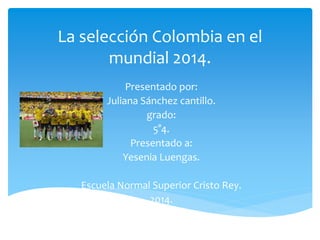 La selección Colombia en el
mundial 2014.
Presentado por:
Juliana Sánchez cantillo.
grado:
5°4.
Presentado a:
Yesenia Luengas.
Escuela Normal Superior Cristo Rey.
2014.
 