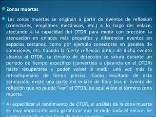 Zonas muertas
 Las zonas muertas se originan a partir de eventos de reflexión
(conectores, empalmes mecánicos, etc.) a lo largo del enlace,
afectando a la capacidad del OTDR para medir con precisión la
atenuación en enlaces más pequeños y diferenciar eventos en
espacios cercanos, como por ejemplo conectores en paneles de
conexiones, etc. Cuando la fuerte reflexión óptica de dicho evento
alcanza al OTDR, su circuito de detección se satura durante un
periodo de tiempo específico (convertido a distancia en el OTDR)
hasta recuperarse y poder volver a medir una vez más la
retrodispersión de forma precisa. Como resultado de esta
saturación, existe una parte del enlace de fibra tras el evento de
reflexión que no puede “ver” el OTDR, de aquí viene el término zona
muerta.
Al especificar el rendimiento de OTDR, el análisis de la zona muerta
es muy importante para garantizar que se mide todo el enlace. Se
 