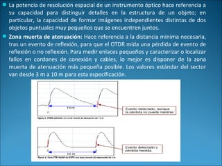 La potencia de resolución espacial de un instrumento óptico hace referencia a
su capacidad para distinguir detalles en la estructura de un objeto; en
particular, la capacidad de formar imágenes independientes distintas de dos
objetos puntuales muy pequeños que se encuentren juntos.
Zona muerta de atenuación: Hace referencia a la distancia mínima necesaria,
tras un evento de reflexión, para que el OTDR mida una pérdida de evento de
reflexión o no reflexión. Para medir enlaces pequeños y caracterizar o localizar
fallos en cordones de conexión y cables, lo mejor es disponer de la zona
muerta de atenuación más pequeña posible. Los valores estándar del sector
van desde 3 m a 10 m para esta especificación.
 