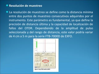 Resolución de muestreo
La resolución de muestreo se define como la distancia mínima
entre dos puntos de muestreo consecutivos adquiridos por el
instrumento. Este parámetro es fundamental, ya que define la
precisión de distancia última y la capacidad de localización de
fallos del OTDR. Dependiendo de la amplitud de pulso
seleccionada y del rango de distancia, este valor podría variar
de 4 cm a 5 m para la serie FTB-7000D de EXFO.
 