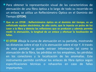 Para obtener la representación visual de las características de
atenuación de una fibra óptica a lo largo de todo su recorrido en
un enlace, se utiliza un Reflectómetro Óptico en el Dominio del
Tiempo (OTDR)
Que es un OTDR : Reflectrómetro óptico en el dominio del tiempo, es un
sofisticado equipo electrónico, de alto costo, que le inyecta un pulso de luz
Laser a la fibra y detecta las reflexiones que se producen y además permite
medir la atenuación, la longitud de un enlace y efectuar la localización de
fallas.
El OTDR dibuja la curva de atenuación en su pantalla, mostrando
las distancias sobre el eje X y la atenuación sobre el eje Y. A través
de esta pantalla se puede extraer información tal como la
atenuación de la fibra, las pérdidas en los empalmes, las pérdidas
en los conectores y la localización de las anomalías. Este
instrumento permite certificar los enlaces de fibra óptica según
especificaciones técnicas o rehacerlos en caso de fallas
importantes.
 