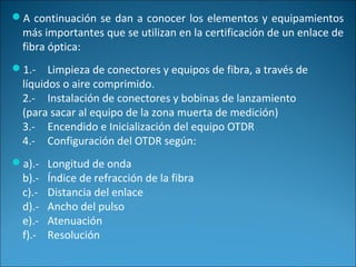 A continuación se dan a conocer los elementos y equipamientos
más importantes que se utilizan en la certificación de un enlace de
fibra óptica:
1.- Limpieza de conectores y equipos de fibra, a través de
líquidos o aire comprimido.
2.- Instalación de conectores y bobinas de lanzamiento
(para sacar al equipo de la zona muerta de medición)
3.- Encendido e Inicialización del equipo OTDR
4.- Configuración del OTDR según:
a).- Longitud de onda
b).- Índice de refracción de la fibra
c).- Distancia del enlace
d).- Ancho del pulso
e).- Atenuación
f).- Resolución
 