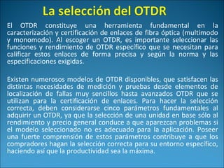 El OTDR constituye una herramienta fundamental en la
caracterización y certificación de enlaces de fibra óptica (multimodo
y monomodo). Al escoger un OTDR, es importante seleccionar las
funciones y rendimiento de OTDR específico que se necesitan para
calificar estos enlaces de forma precisa y según la norma y las
especificaciones exigidas.
Existen numerosos modelos de OTDR disponibles, que satisfacen las
distintas necesidades de medición y pruebas desde elementos de
localización de fallas muy sencillos hasta avanzados OTDR que se
utilizan para la certificación de enlaces. Para hacer la selección
correcta, deben considerarse cinco parámetros fundamentales al
adquirir un OTDR, ya que la selección de una unidad en base sólo al
rendimiento y precio general conduce a que aparezcan problemas si
el modelo seleccionado no es adecuado para la aplicación. Poseer
una fuerte comprensión de estos parámetros contribuye a que los
compradores hagan la selección correcta para su entorno específico,
haciendo así que la productividad sea la máxima.
 