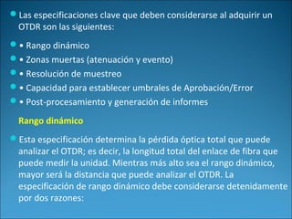 Las especificaciones clave que deben considerarse al adquirir un
OTDR son las siguientes:
• Rango dinámico
• Zonas muertas (atenuación y evento)
• Resolución de muestreo
• Capacidad para establecer umbrales de Aprobación/Error
• Post-procesamiento y generación de informes
Rango dinámico
Esta especificación determina la pérdida óptica total que puede
analizar el OTDR; es decir, la longitud total del enlace de fibra que
puede medir la unidad. Mientras más alto sea el rango dinámico,
mayor será la distancia que puede analizar el OTDR. La
especificación de rango dinámico debe considerarse detenidamente
por dos razones:
 