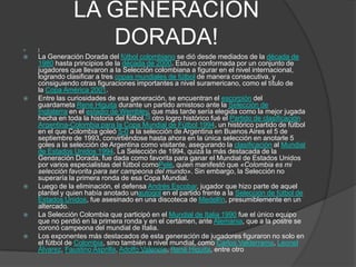 LA GENERACION
DORADA! ]
 La Generación Dorada del fútbol colombiano se dió desde mediados de la década de
1980 hasta principios de la década de 2000. Estuvo conformada por un conjunto de
jugadores que llevaron a la Selección colombiana a figurar en el nivel internacional,
logrando clasificar a tres copas mundiales de fútbol de manera consecutiva, y
consiguiendo otras figuraciones importantes a nivel suramericano, como el título de
la Copa América 2001.
 Entre las curiosidades de esa generación, se encuentran el escorpión del
guardameta René Higuita durante un partido amistoso ante la Selección de
Inglaterra en el estadio de Wembley, que más tarde sería elegida como la mejor jugada
hecha en toda la historia del fútbol,19 otro logro histórico fué el Partido de clasificación
Argentina-Colombia para la Copa Mundial de Fútbol 1994, un histórico partido de fútbol
en el que Colombia goleó 5-0 a la selección de Argentina en Buenos Aires el 5 de
septiembre de 1993, convirtiéndose hasta ahora en la única selección en anotarle 5
goles a la selección de Argentina como visitante, asegurando la clasificación al Mundial
de Estados Unidos 1994. La Selección de 1994, quizá la más destacada de la
Generación Dorada, fue dada como favorita para ganar el Mundial de Estados Unidos
por varios especialistas del fútbol comoPelé, quien manifestó que «Colombia es mi
selección favorita para ser campeona del mundo». Sin embargo, la Selección no
superaría la primera ronda de esa Copa Mundial.
 Luego de la eliminación, el defensa Andrés Escobar, jugador que hizo parte de aquel
plantel y quien había anotado unautogol en el partido frente a la Selección de fútbol de
Estados Unidos, fue asesinado en una discoteca de Medellín, presumiblemente en un
altercado.
 La Selección Colombia que participó en el Mundial de Italia 1990 fue el único equipo
que no perdió en la primera ronda y en el certámen, ante Alemania, que a la postre se
coronó campeona del mundial de Italia.
 Los exponentes más destacados de esta generación de jugadores figuraron no solo en
el fútbol de Colombia, sino también a nivel mundial, como Carlos Valderrama, Leonel
Álvarez, Faustino Asprilla, Adolfo Valencia, René Higuita, entre otro
 