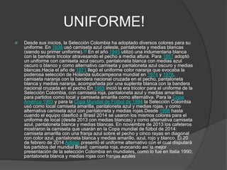 UNIFORME!
 Desde sus inicios, la Selección Colombia ha adoptado diversos colores para su
uniforme. En 1938 usó camiseta azul celeste, pantaloneta y medias blancas
(siendo su primer uniforme).36 En el año 1945 utilizó una indumentaria blanca
con la bandera tricolor atravesando el pecho a media altura. Para 1957 adoptó
un uniforme con camiseta azul oscuro, pantaloneta blanca con medias azul
oscuro o blanco y como alternativo camiseta y pantaloneta azul oscuro y medias
blancas.Hacia el año de 1971 llegó el uniforme color naranja que evocaba la
poderosa selección de Holanda subcampeona mundial en 1974 y 1978,
camiseta naranja con la bandera nacional cruzada en el pecho, pantaloneta
blanca y medias naranja, acompañada por una suplente blanca con la bandera
nacional cruzada en el pecho.En 1985 inició la era tricolor para el uniforme de la
Selección Colombia, con camiseta roja, pantaloneta azul y medias amarillas
para partidos como local y camiseta amarilla como alternativa. Para la Copa
América 1993 y para la Copa Mundial de Fútbol de 1994 la Selección Colombia
usó como local camiseta amarilla, pantaloneta azul y medias rojas, y como
alternativa camiseta azul con pantaloneta y medias rojas.Desde 1998 hasta
cuando el equipo clasificó a Brasil 2014 se usaron los mismos colores para el
uniforme de local (desde 2013 con medias blancas) y como alternativa camiseta
azul, pantaloneta blanca y medias blancas. En noviembre de 2013 los cafeteros
mostraron la camiseta que usarán en la Copa mundial de fútbol de 2014:
camiseta amarilla con una franja azul sobre el pecho y cinco rayas en diagonal
con color azul, pantaloneta blanca y medias amarillo, azul, rojo y blanco. El 20
de febrero de 2014 Adidas presentó el uniforme alternativo con el cual disputará
los partidos del mundial Brasil: camiseta roja, evocando así la mejor
presentación de la selección Colombia en mundiales, como lo fue en Italia 1990;
pantaloneta blanca y medias rojas con franjas azules
 