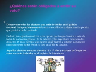 
Deben votar todos los electores que estén incluidos en el padrón
electoral, independientemente de estar o no afiliados a algún partido político
que participe de la contienda.
Es decir, los argentinos nativos y por opción que tengan 16 años o más a la
fecha de la elección general -27 de octubre- y los argentinos naturalizados
desde los 18 años, siempre que figuren en el padrón y exhiban documento
habilitante para poder emitir su voto en el día de la fecha.
Aquellos electores menores de entre 16 y 17 años y mayores de 70 que no
voten no serán incluidos en el registro de infractores.
¿Quiénes están obligados a emitir su
voto?
 