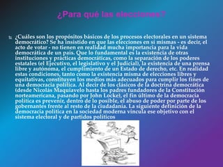  ¿Cuáles son los propósitos básicos de los procesos electorales en un sistema
democrático? Se ha insistido en que las elecciones en sí mismas - es decir, el
acto de votar - no tienen en realidad mucha importancia para la vida
democrática de un país. Que lo fundamental es la existencia de otras
instituciones y prácticas democráticas, como la separación de los poderes
estatales (el Ejecutivo, el legislativo y el Judicial), la existencia de una prensa
libre y autónoma, el cumplimiento de un Estado de derecho, etc. En realidad
estas condiciones, tanto como la existencia misma de elecciones libres y
equitativas, constituyen los medios más adecuados para cumplir los fines de
una democracia política. Al decir de los clásicos de la doctrina democrática
(desde Nicolás Maquiavelo hasta los padres fundadores de la Constitución
norteamericana, pasando por John Locke), el fin último de la democracia
política es prevenir, dentro de lo posible, el abuso de poder por parte de los
gobernantes frente al resto de la ciudadanía. La siguiente definición de la
democracia política en la sociedad moderna vincula ese objetivo con el
sistema electoral y de partidos políticos
¿Para qué las elecciones?
 