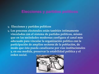  Elecciones y partidos políticos
 Los procesos electorales están también íntimamente
vinculados con el sistema de partidos políticos, mismo
que en las sociedades modernas configura el canal más
adecuado para vincular la organización política con la
participación de amplios sectores de la población, de
modo que ésta pueda canalizarse por vías institucionales
y, en esa medida, preservar la estabilidad política y el
orden social.
Elecciones y partidos políticos
 